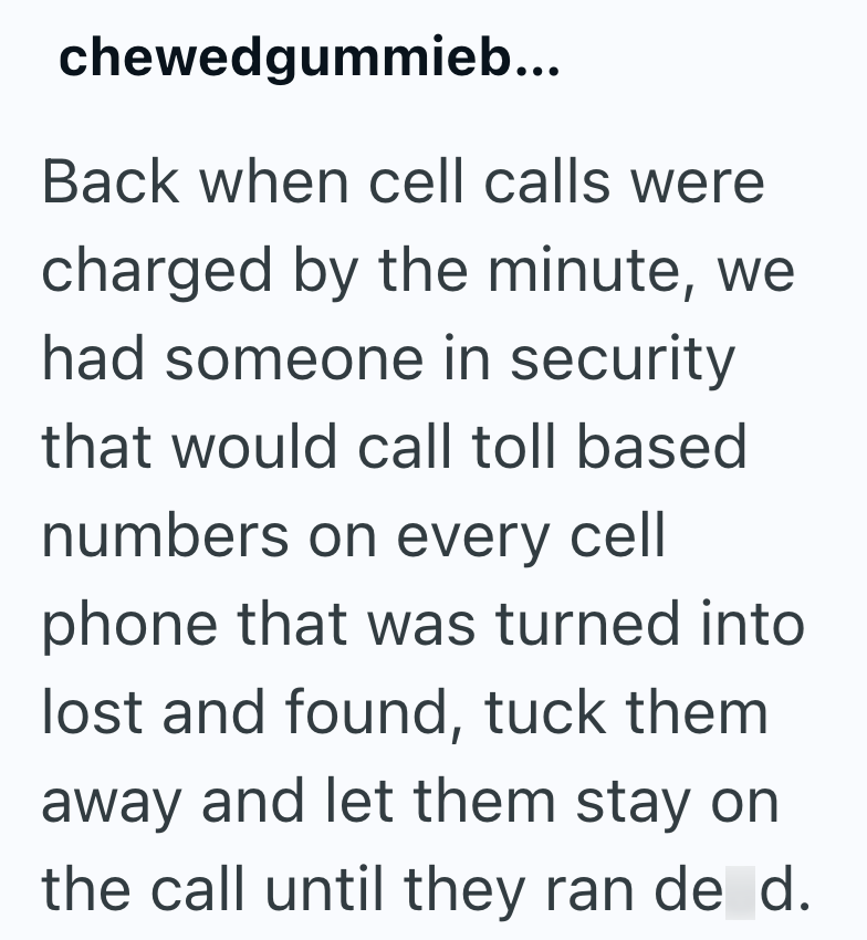 chewedgummieb... Back when cell calls were charged by the minute, we had someone in security that would call toll based numbers on every cell phone that was turned into lost and found, tuck them away and let them stay on the call until they ran de d.