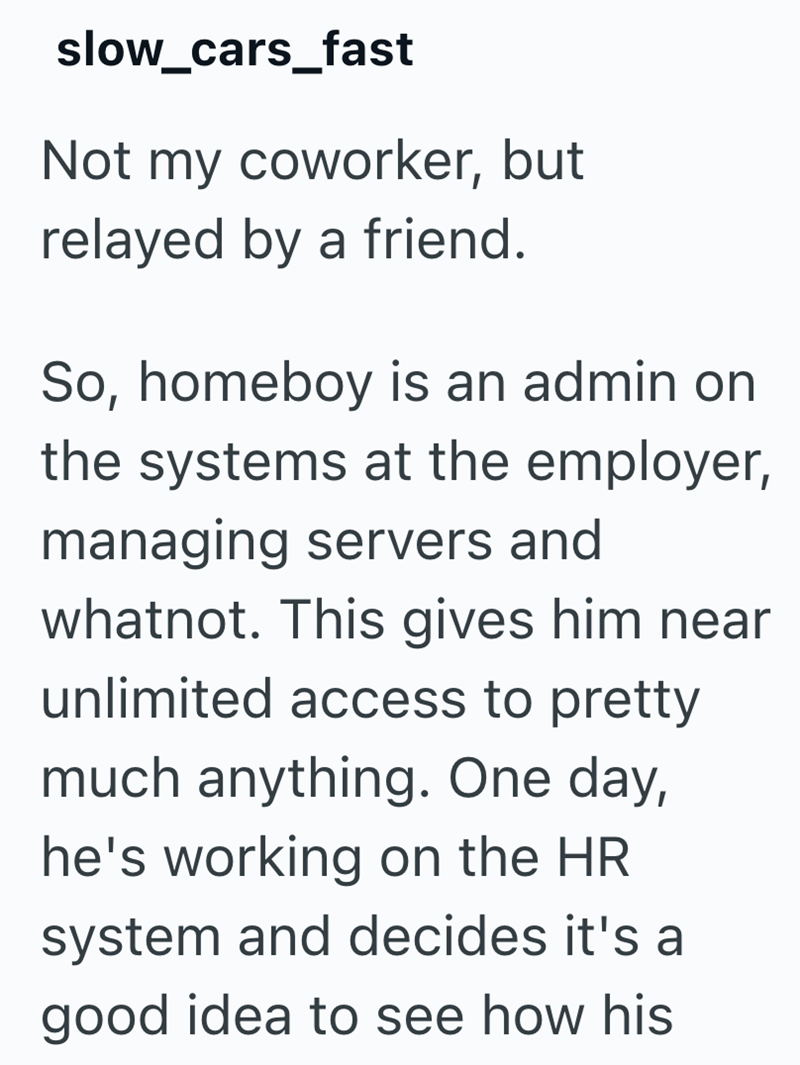 slow_cars_fast Not my coworker, but relayed by a friend. So, homeboy is an admin on the systems at the employer, managing servers and whatnot. This gives him near unlimited access to pretty much anything. One day, he's working on the HR system and decides it's a good idea to see how his