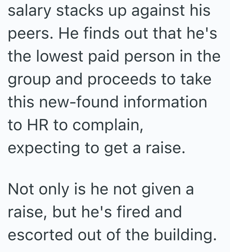 salary stacks up against his peers. He finds out that he's the lowest paid person in the group and proceeds to take this new-found information to HR to complain, expecting to get a raise. Not only is he not given a raise, but he's fired and escorted out of the building.