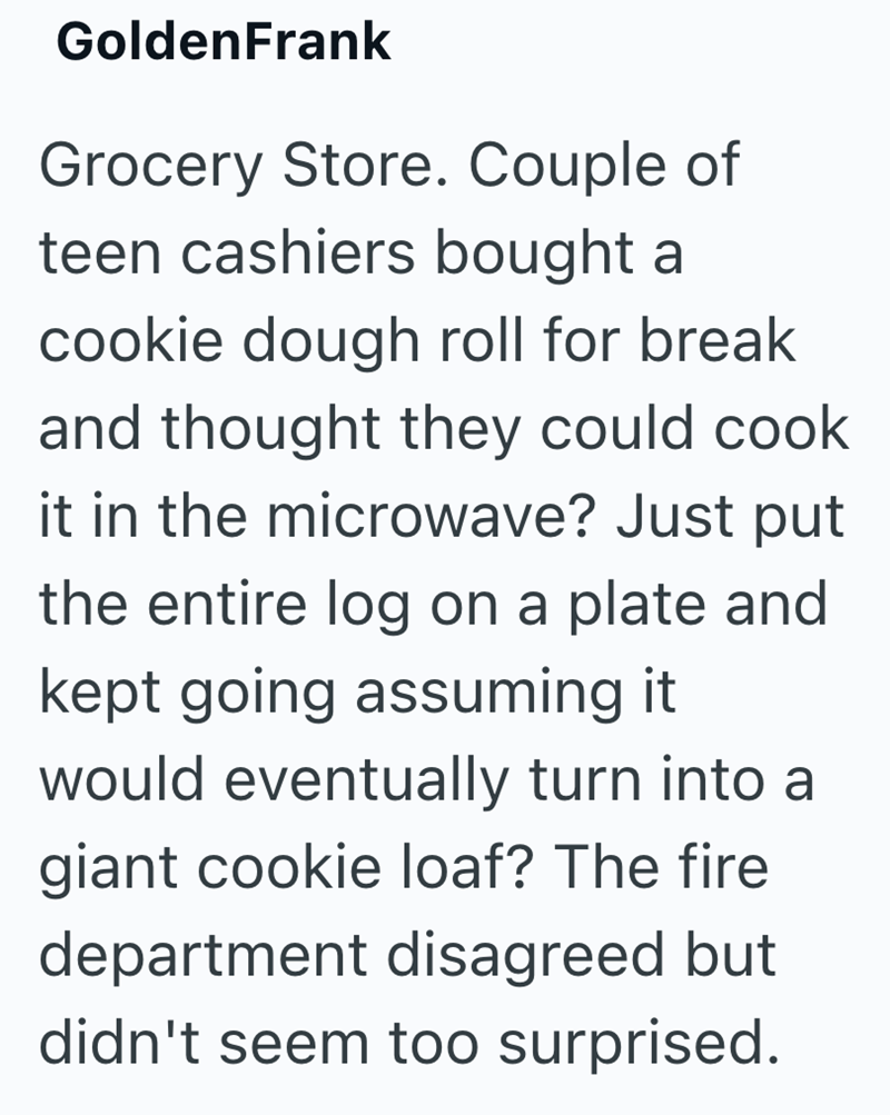 GoldenFrank Grocery Store. Couple of teen cashiers bought a cookie dough roll for break and thought they could cook it in the microwave? Just put the entire log on a plate and kept going assuming it would eventually turn into a giant cookie loaf? The fire department disagreed but didn't seem too surprised.