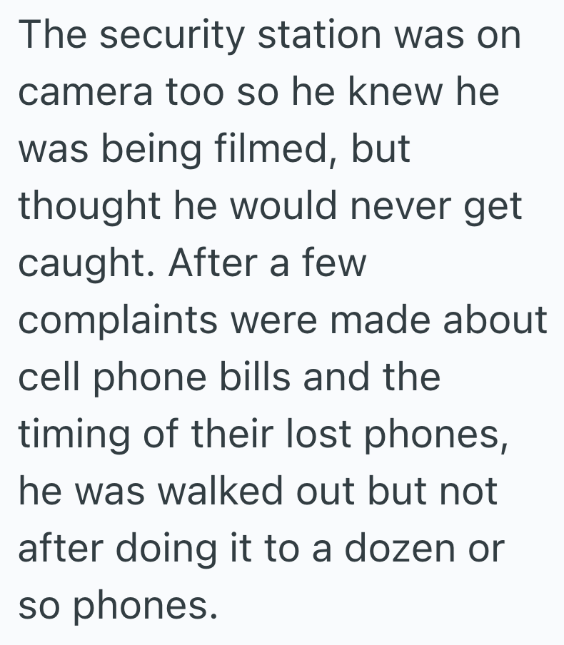 The security station was on camera too so he knew he was being filmed, but thought he would never get caught. After a few complaints were made about cell phone bills and the timing of their lost phones, he was walked out but not after doing it to a dozen or so phones.