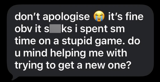 it's fine don't apologise obv it s ks i spent sm time on a stupid game. do u mind helping me with trying to get a new one?