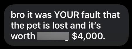bro it was YOUR fault that the pet is lost and it's worth | $4,000.
