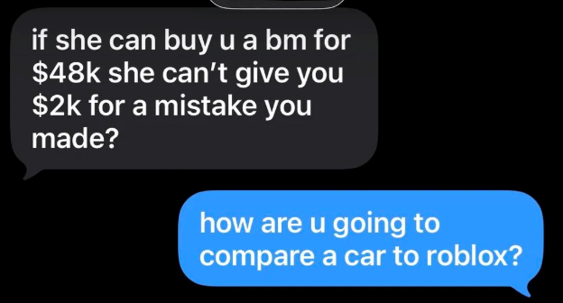 if she can buy u a bm for $48k she can't give you $2k for a mistake you made? how are u going to compare a car to roblox?