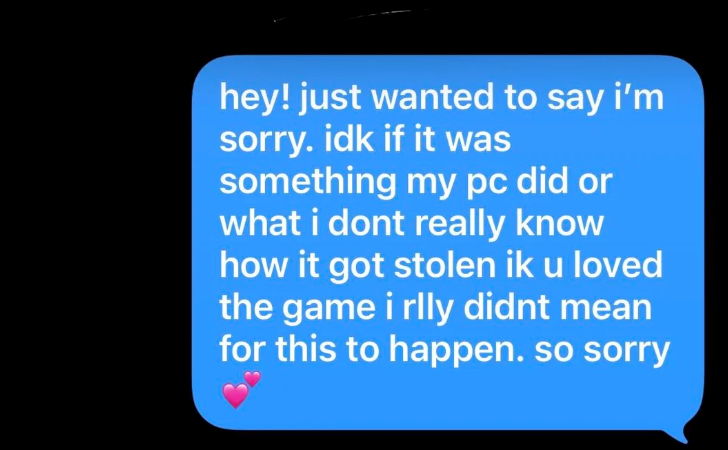 hey! just wanted to say i'm sorry. idk if it was something my pc did or what i dont really know how it got stolen ik u loved the game i rlly didnt mean for this to happen. so sorry
