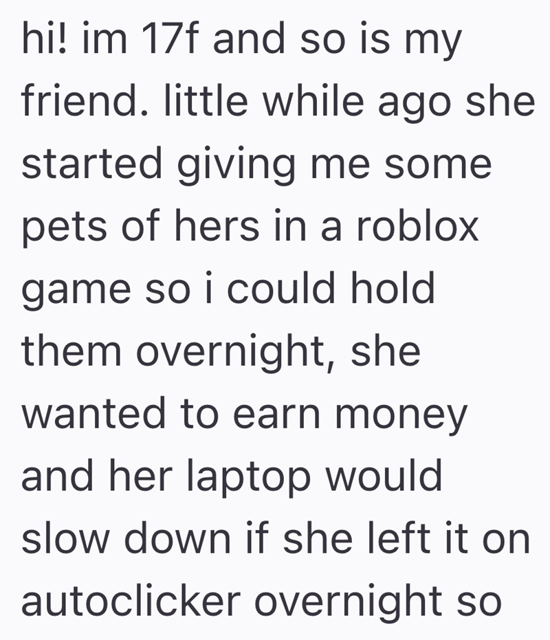 hi! im 17f and so is my friend. little while ago she started giving me some pets of hers in a roblox. game so i could hold them overnight, she wanted to earn money and her laptop would slow down if she left it on autoclicker overnight so