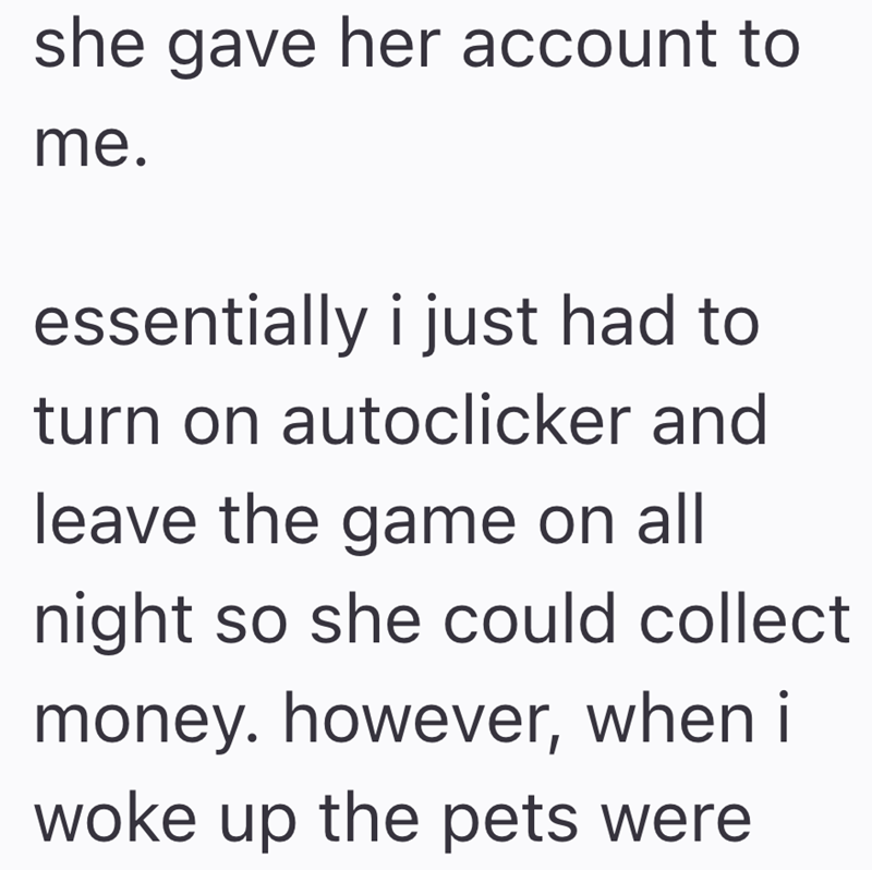 she gave her account to me. essentially i just had to turn on autoclicker and leave the game on all night so she could collect money. however, when i woke up the pets were