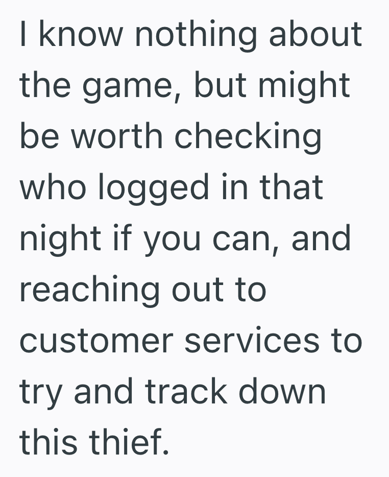 I know nothing about the game, but might be worth checking who logged in that night if you can, and reaching out to customer services to try and track down this thief.