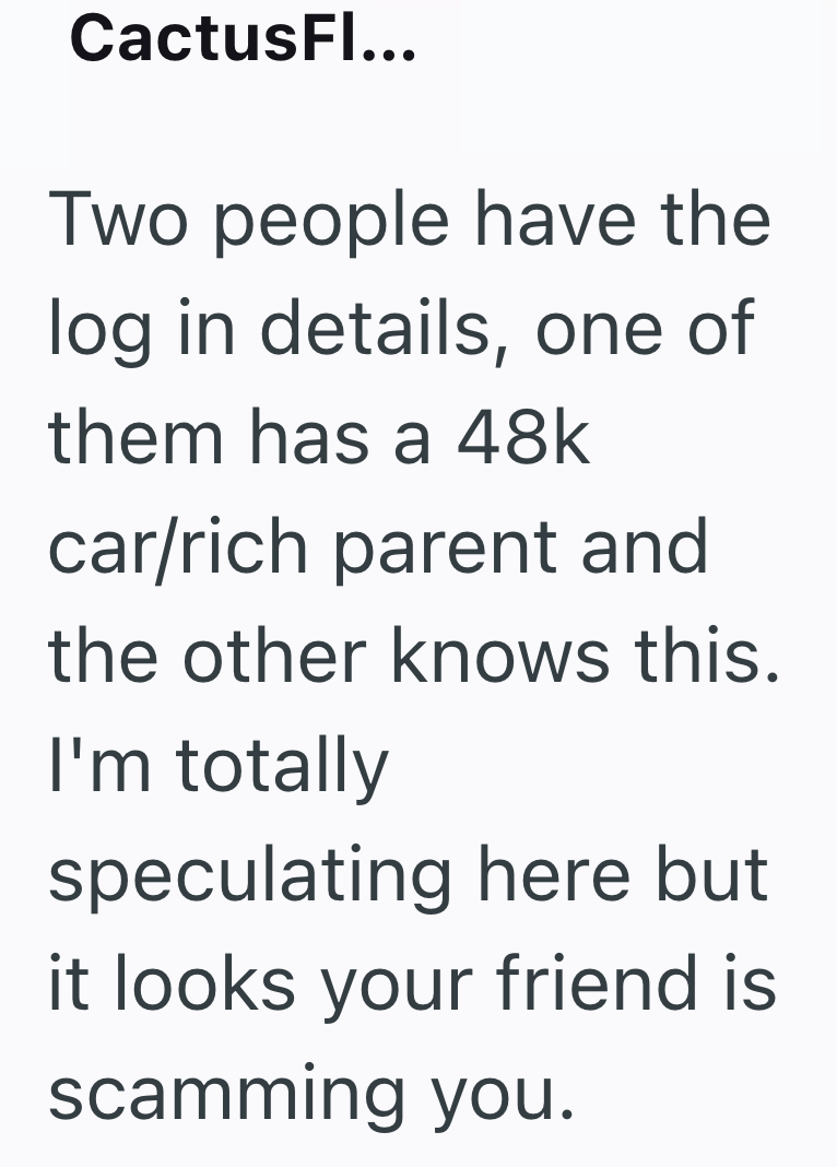 CactusFl... Two people have the log in details, one of them has a 48k car/rich parent and the other knows this. I'm totally speculating here but it looks your friend is scamming you.