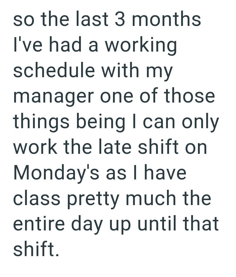 so the last 3 months I've had a working schedule with my manager one of those things being I can only work the late shift on Monday's as I have class pretty much the entire day up until that shift.