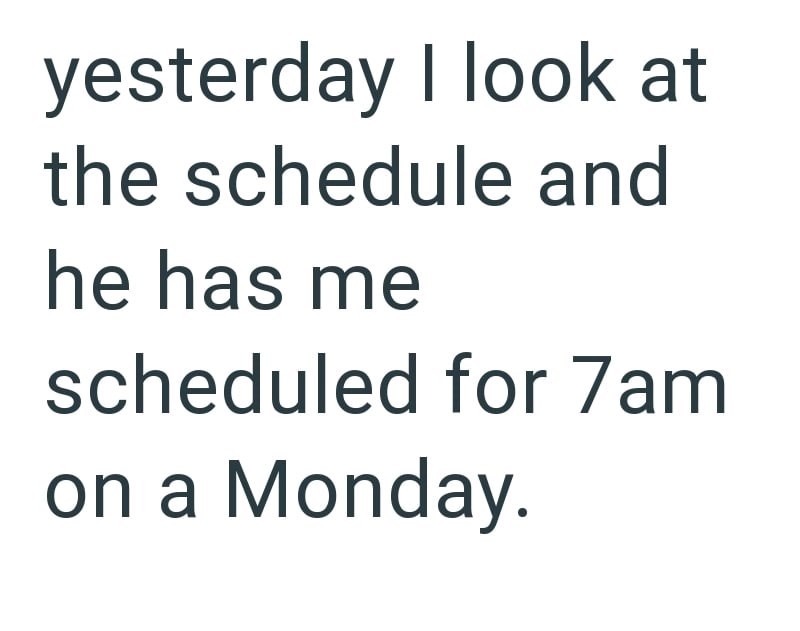 yesterday I look at the schedule and he has me scheduled for 7am on a Monday.
