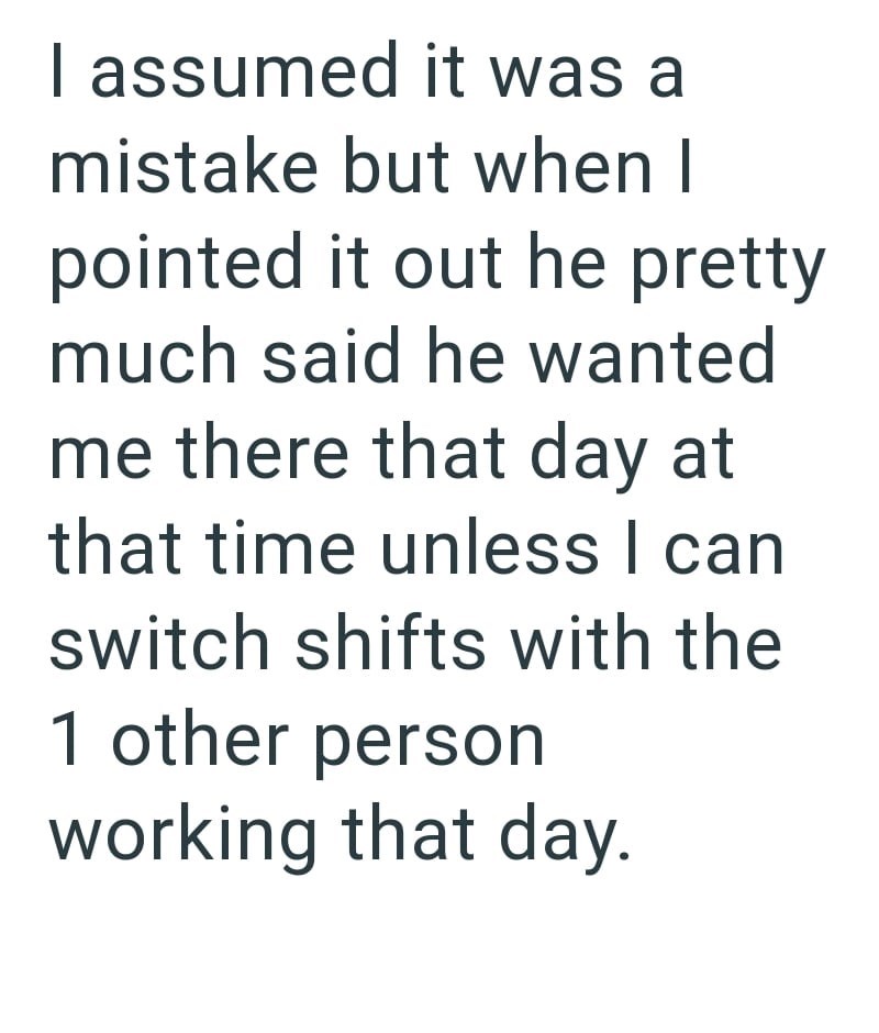 I assumed it was a mistake but when I pointed it out he pretty much said he wanted me there that day at that time unless I can switch shifts with the 1 other person working that day.