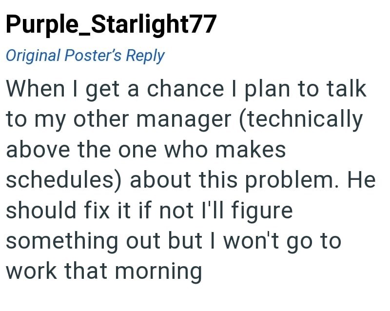 Purple Starlight77 Original Poster's Reply When I get a chance I plan to talk to my other manager (technically above the one who makes schedules) about this problem. He should fix it if not I'll figure something out but I won't go to work that morning