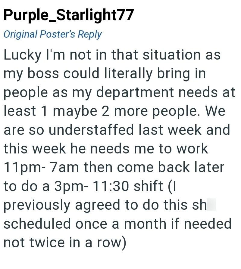 Purple Starlight77 Original Poster's Reply Lucky I'm not in that situation as my boss could literally bring in people as my department needs at least 1 maybe 2 more people. We are so understaffed last week and this week he needs me to work 11pm-7am then come back later to do a 3pm- 11:30 shift (I previously agreed to do this sh scheduled once a month if needed not twice in a row)