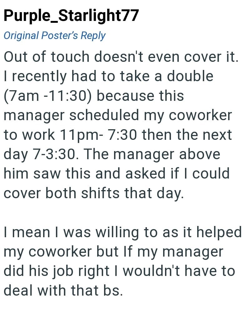 Purple Starlight77 Original Poster's Reply Out of touch doesn't even cover it. I recently had to take a double (7am-11:30) because this manager scheduled my coworker to work 11pm-7:30 then the next day 7-3:30. The manager above him saw this and asked if I could cover both shifts that day. I mean I was willing to as it helped my coworker but If my manager did his job right I wouldn't have to deal with that bs.