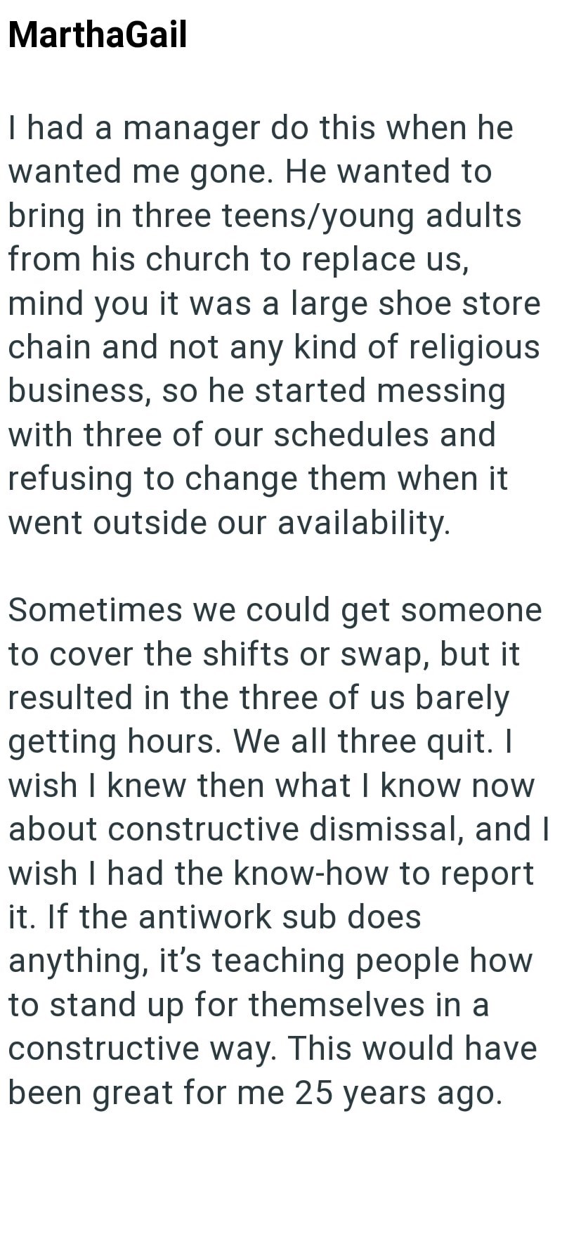 MarthaGail I had a manager do this when he wanted me gone. He wanted to bring in three teens/young adults from his church to replace us, mind you it was a large shoe store chain and not any kind of religious business, so he started messing with three of our schedules and refusing to change them when it went outside our availability. Sometimes we could get someone to cover the shifts or swap, but it resulted in the three of us barely getting hours. We all three quit. I wish I knew then what I kno