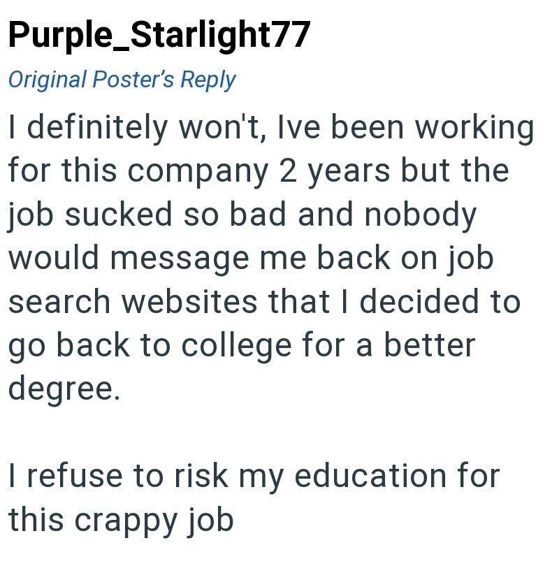 Purple Starlight77 Original Poster's Reply I definitely won't, Ive been working for this company 2 years but the job sucked so bad and nobody would message me back on job search websites that I decided to go back to college for a better degree. I refuse to risk my education for this crappy job