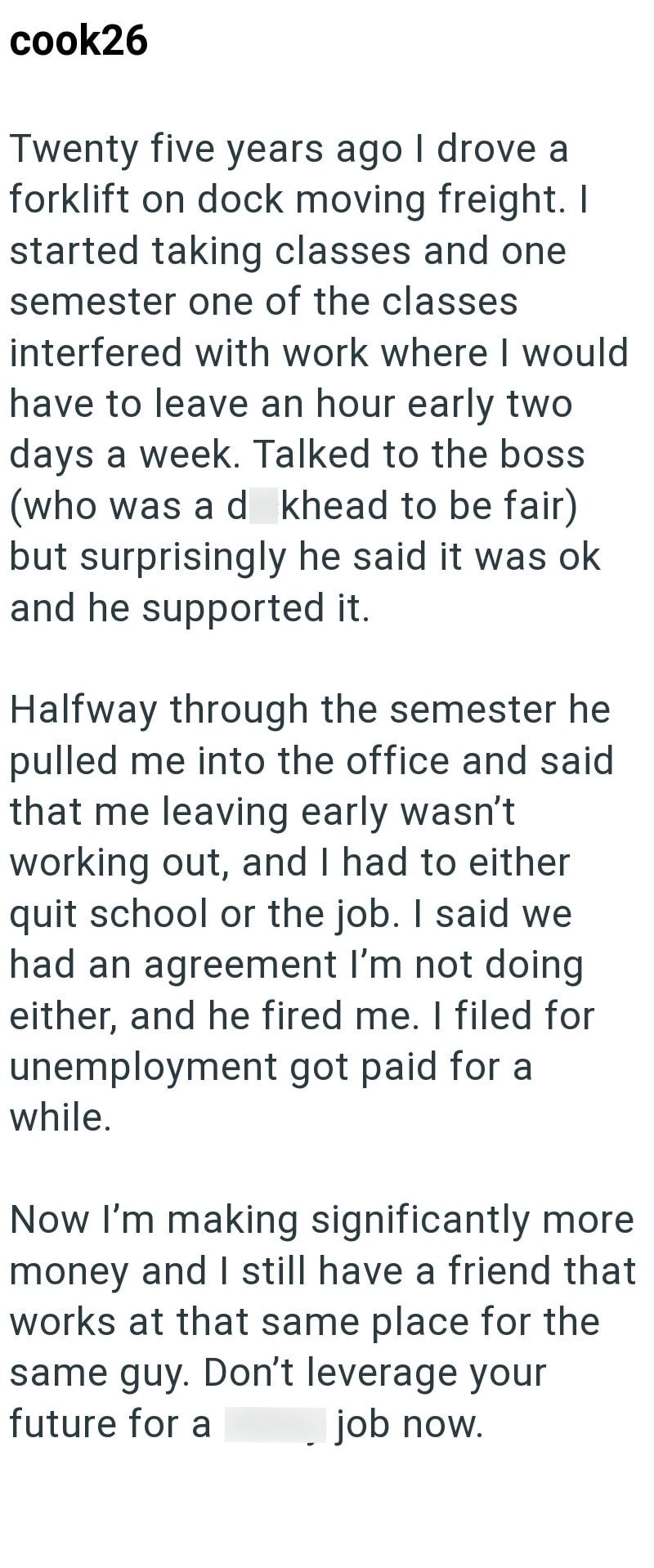 cook26 Twenty five years ago I drove a forklift on dock moving freight. I started taking classes and one semester one of the classes interfered with work where I would have to leave an hour early two days a week. Talked to the boss (who was a d khead to be fair) but surprisingly he said it was ok and he supported it. Halfway through the semester he pulled me into the office and said that me leaving early wasn't working out, and I had to either quit school or the job. I said we had an agreement I