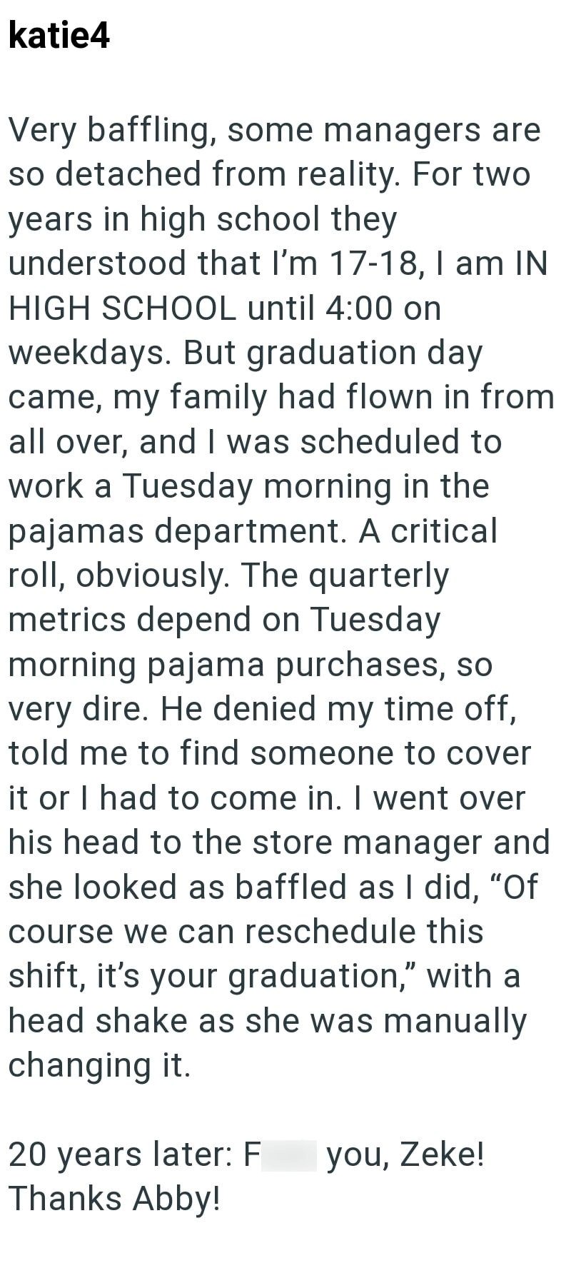katie4 Very baffling, some managers are so detached from reality. For two years in high school they understood that I'm 17-18, I am IN HIGH SCHOOL until 4:00 on weekdays. But graduation day came, my family had flown in from all over, and I was scheduled to work a Tuesday morning in the pajamas department. A critical roll, obviously. The quarterly metrics depend on Tuesday morning pajama purchases, so very dire. He denied my time off, told me to find someone to cover it or I had to come in. I wen