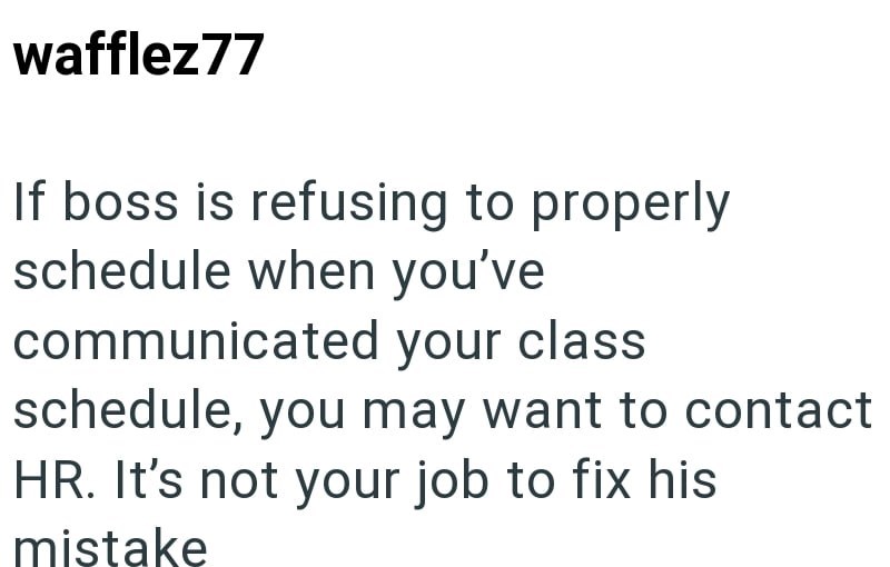 wafflez77 If boss is refusing to properly schedule when you've communicated your class schedule, you may want to contact HR. It's not your job to fix his mistake