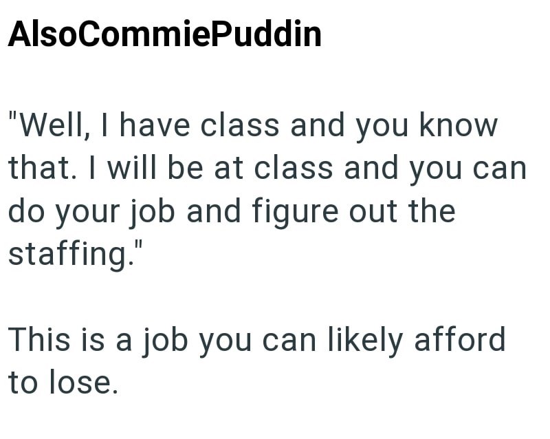 Also CommiePuddin "Well, I have class and you know that. I will be at class and you can do your job and figure out the staffing." This is a job you can likely afford to lose.