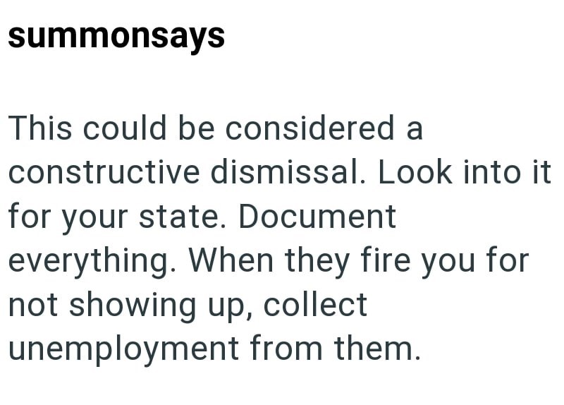 summonsays This could be considered a constructive dismissal. Look into it for your state. Document everything. When they fire you for not showing up, collect unemployment from them.