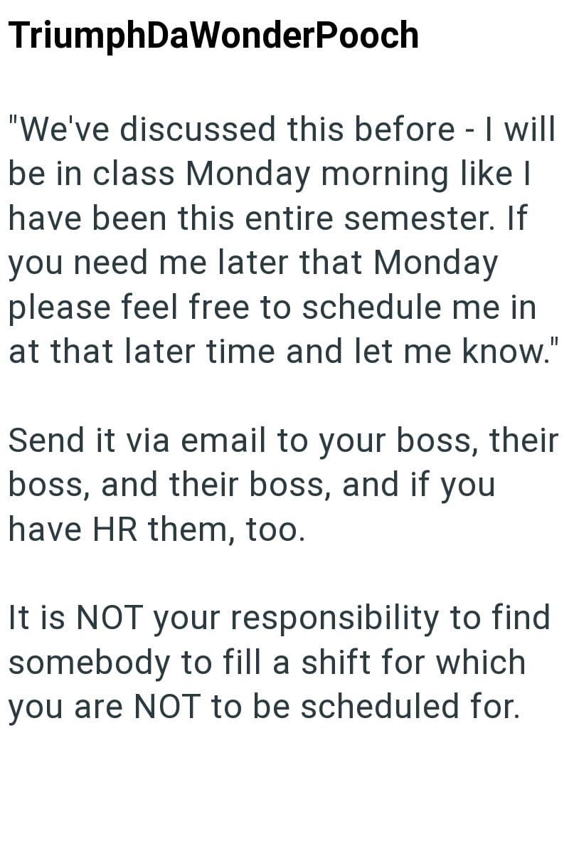 TriumphDaWonderPooch "We've discussed this before - I will be in class Monday morning like I have been this entire semester. If you need me later that Monday please feel free to schedule me in at that later time and let me know." Send it via email to your boss, their boss, and their boss, and if you have HR them, too. It is NOT your responsibility to find somebody to fill a shift for which you are NOT to be scheduled for.
