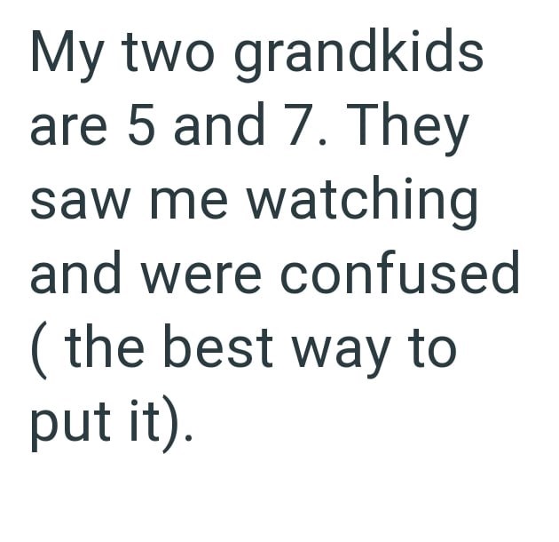 My two grandkids are 5 and 7. They saw me watching and were confused (the best way to put it).