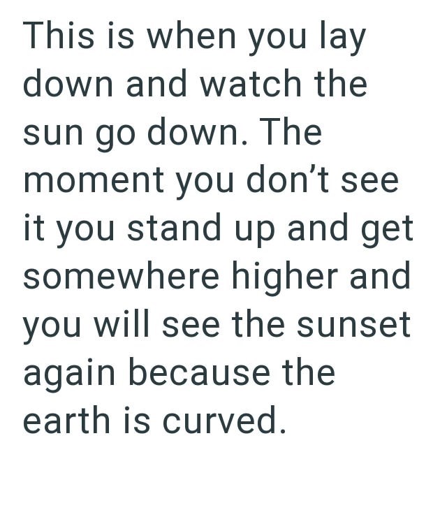 This is when you lay down and watch the sun go down. The moment you don't see it you stand up and get somewhere higher and you will see the sunset again because the earth is curved.