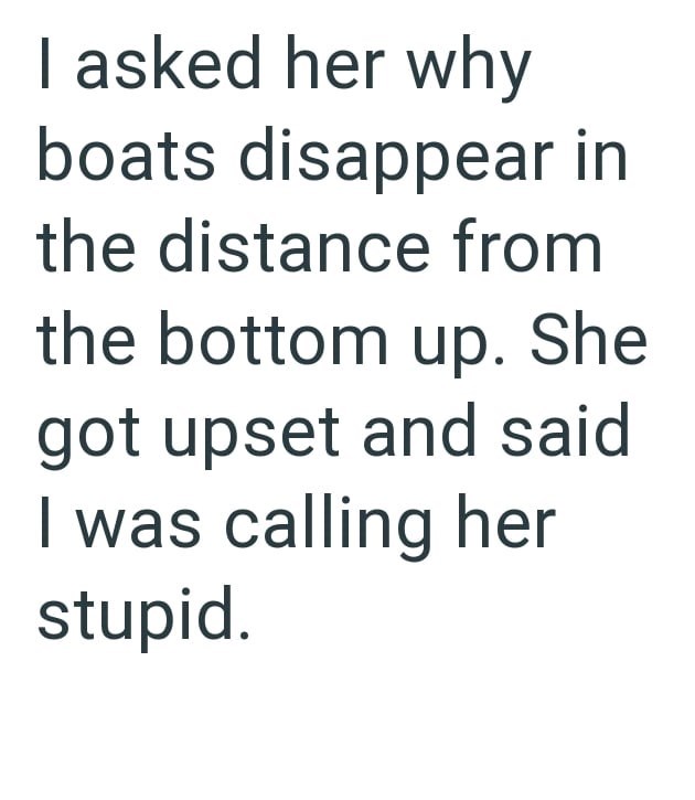 I asked her why boats disappear in the distance from the bottom up. She got upset and said I was calling her stupid.
