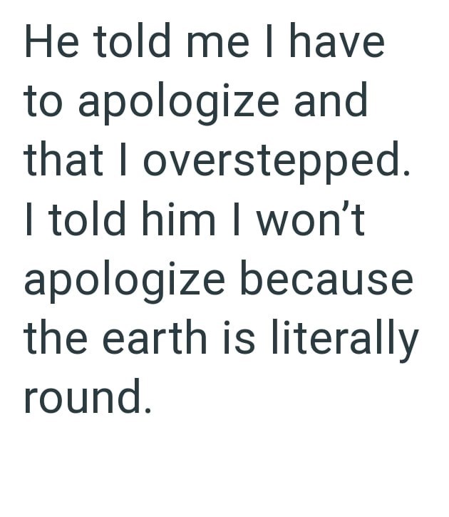 He told me I have to apologize and that I overstepped. I told him I won't apologize because the earth is literally round.