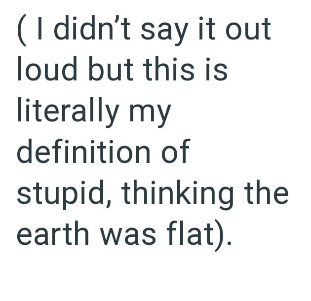 ( I didn't say it out loud but this is literally my definition of stupid, thinking the earth was flat).