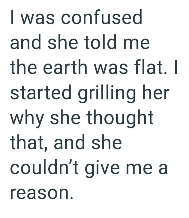 I was confused and she told me the earth was flat. I started grilling her why she thought that, and she couldn't give me a reason.