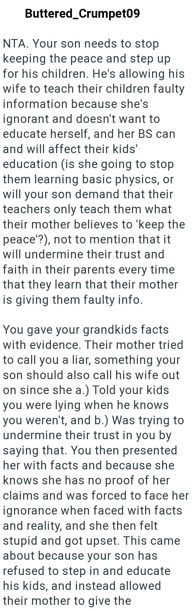 Buttered_Crumpet09 NTA. Your son needs to stop keeping the peace and step up for his children. He's allowing his wife to teach their children faulty information because she's ignorant and doesn't want to educate herself, and her BS can and will affect their kids' education (is she going to stop them learning basic physics, or will your son demand that their teachers only teach them what their mother believes to 'keep the peace'?), not to mention that it will undermine their trust and faith in th
