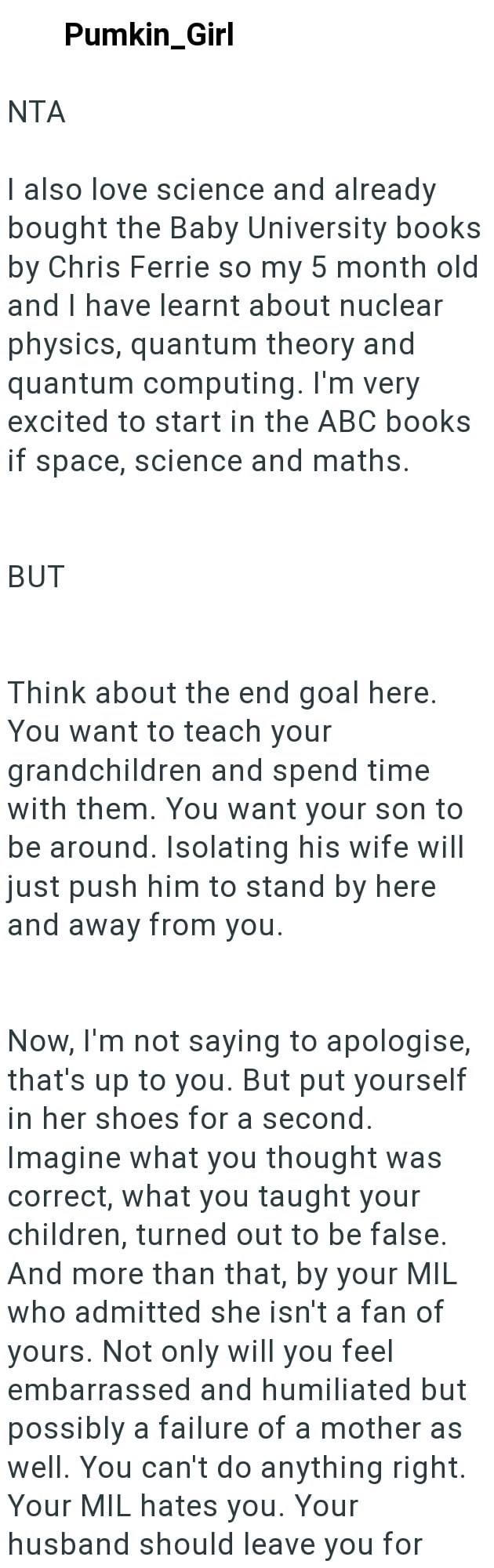 NTA Pumkin_Girl I also love science and already bought the Baby University books by Chris Ferrie so my 5 month old and I have learnt about nuclear physics, quantum theory and quantum computing. I'm very excited to start in the ABC books if space, science and maths. BUT Think about the end goal here. You want to teach your grandchildren and spend time with them. You want your son to be around. Isolating his wife will just push him to stand by here and away from you. Now, I'm not saying to apologi