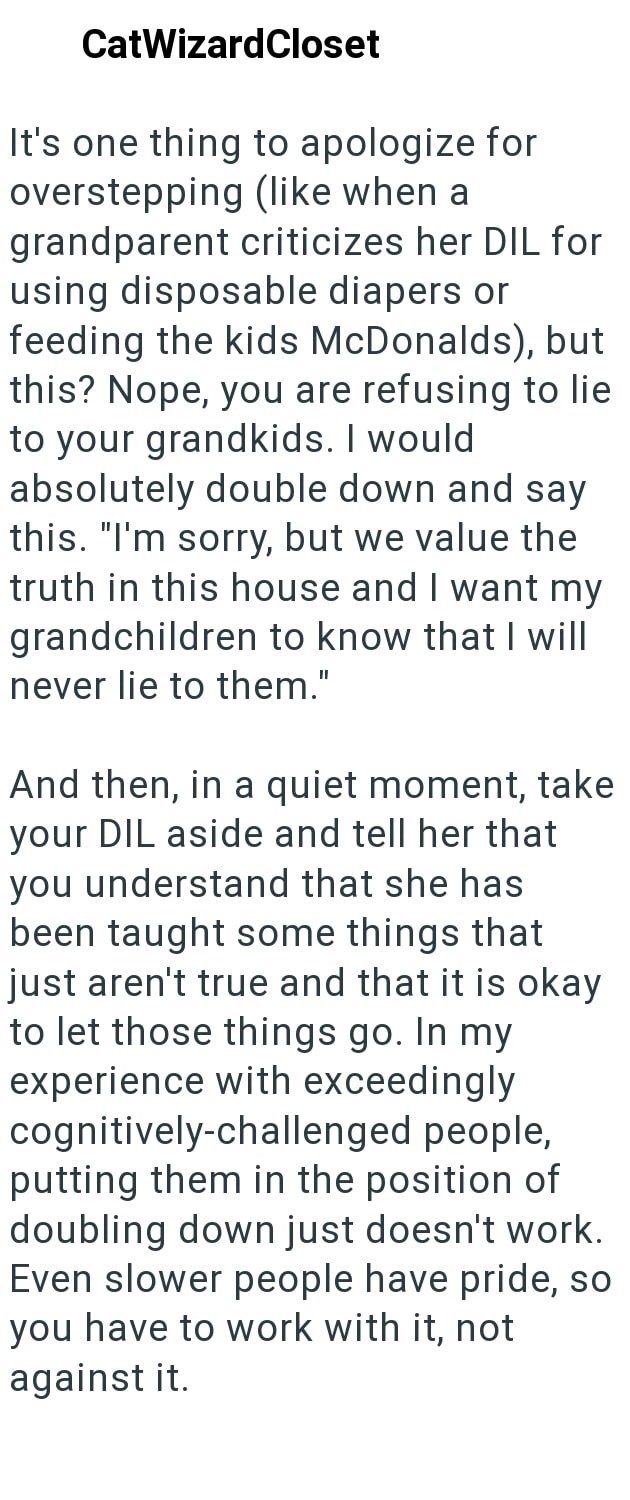 CatWizardCloset It's one thing to apologize for overstepping (like when a grandparent criticizes her DIL for using disposable diapers or feeding the kids McDonalds), but this? Nope, you are refusing to lie to your grandkids. I would absolutely double down and say this. "I'm sorry, but we value the truth in this house and I want my grandchildren to know that I will never lie to them." And then, in a quiet moment, take your DIL aside and tell her that you understand that she has been taught some t