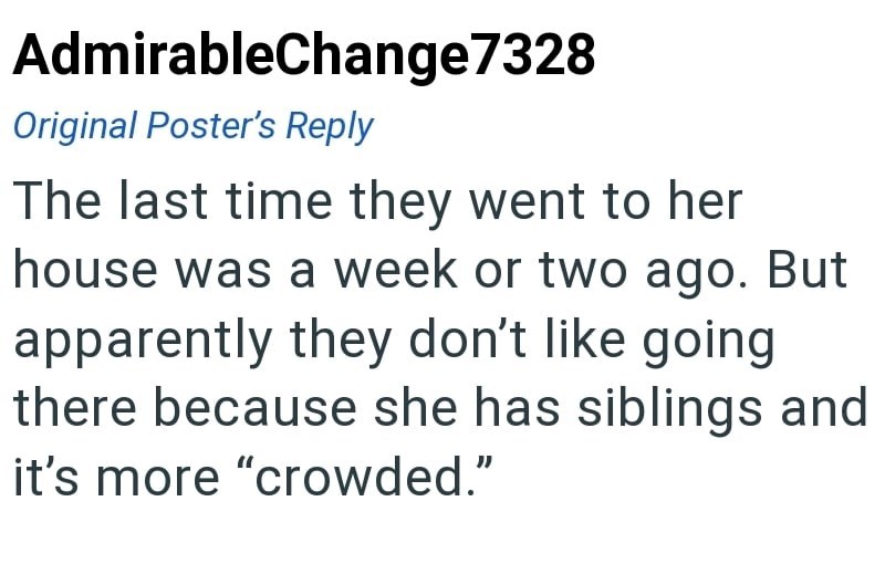 AdmirableChange7328 Original Poster's Reply The last time they went to her house was a week or two ago. But apparently they don't like going there because she has siblings and it's more "crowded."