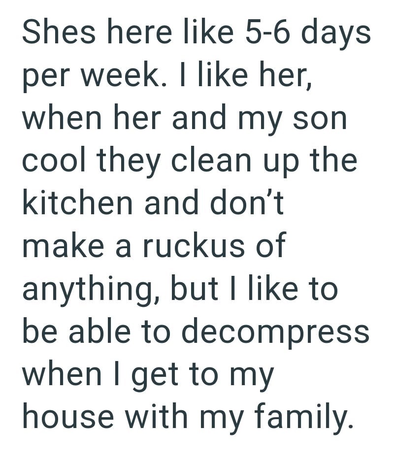 Shes here like 5-6 days per week. I like her, when her and my son cool they clean up the kitchen and don't make a ruckus of anything, but I like to be able to decompress when I get to my house with my family.