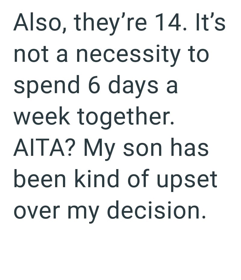 Also, they're 14. It's not a necessity to spend 6 days a week together. AITA? My son has been kind of upset over my decision.