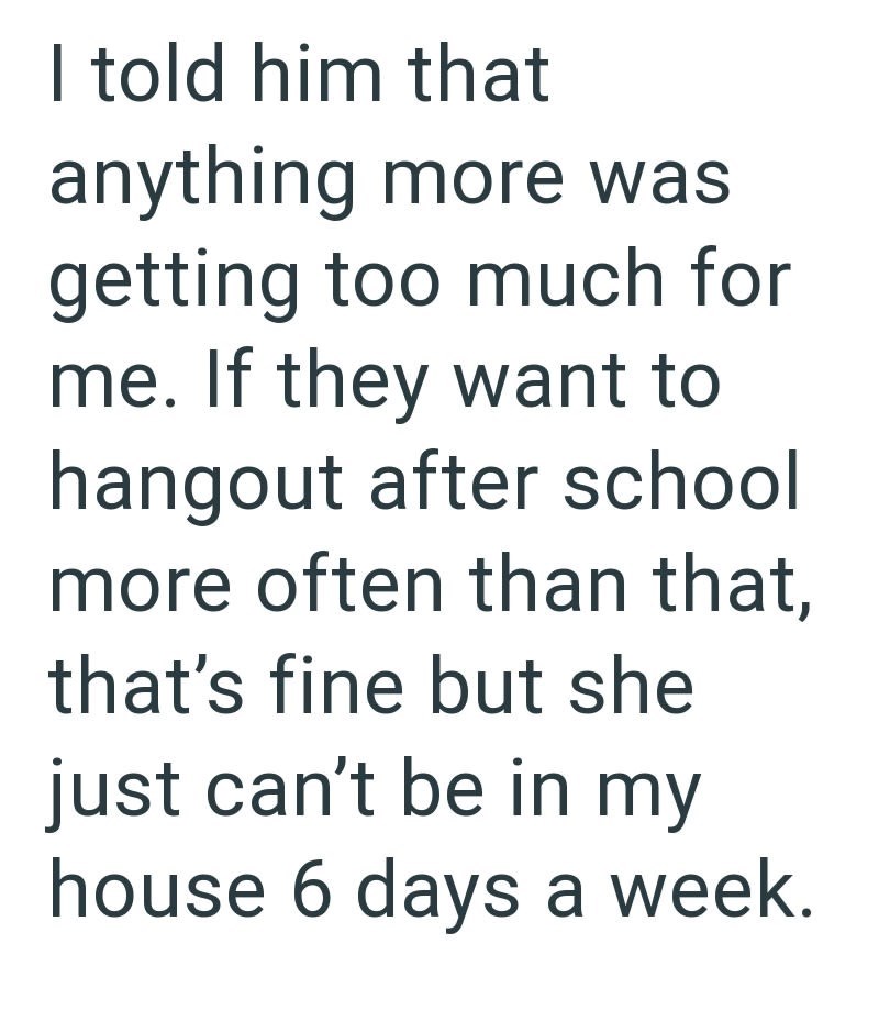 I told him that anything more was getting too much for me. If they want to hangout after school more often than that, that's fine but she just can't be in my house 6 days a week.