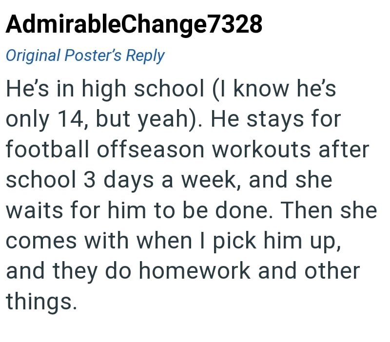 AdmirableChange7328 Original Poster's Reply He's in high school (I know he's only 14, but yeah). He stays for football offseason workouts after school 3 days a week, and she waits for him to be done. Then she comes with when I pick him up, and they do homework and other things.