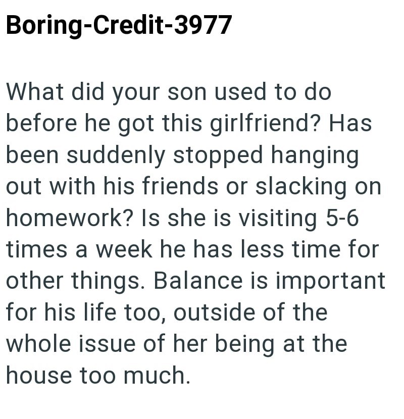 Boring-Credit-3977 What did your son used to do before he got this girlfriend? Has been suddenly stopped hanging out with his friends or slacking on homework? Is she is visiting 5-6 times a week he has less time for other things. Balance is important for his life too, outside of the whole issue of her being at the house too much.