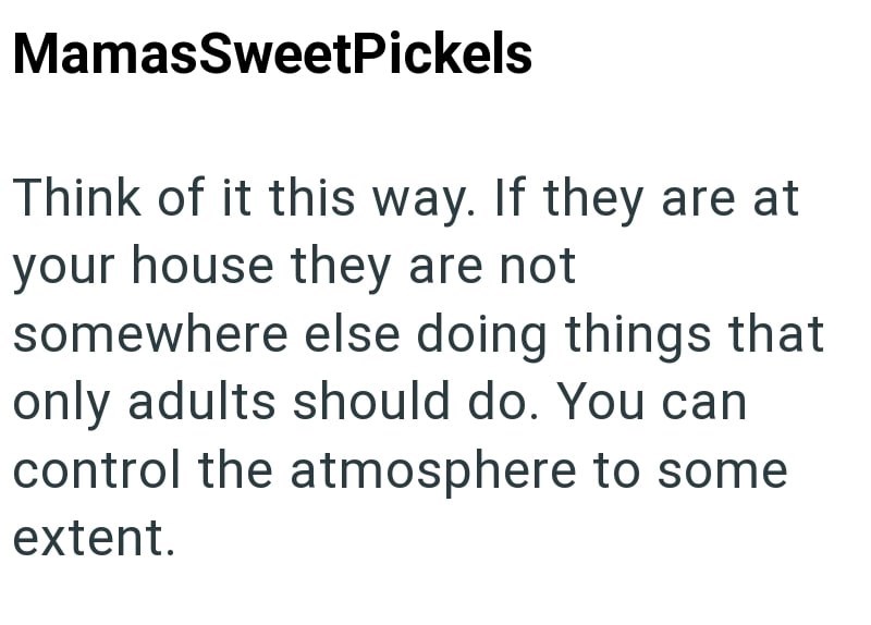 MamasSweetPickels Think of it this way. If they are at your house they are not somewhere else doing things that only adults should do. You can control the atmosphere to some extent.