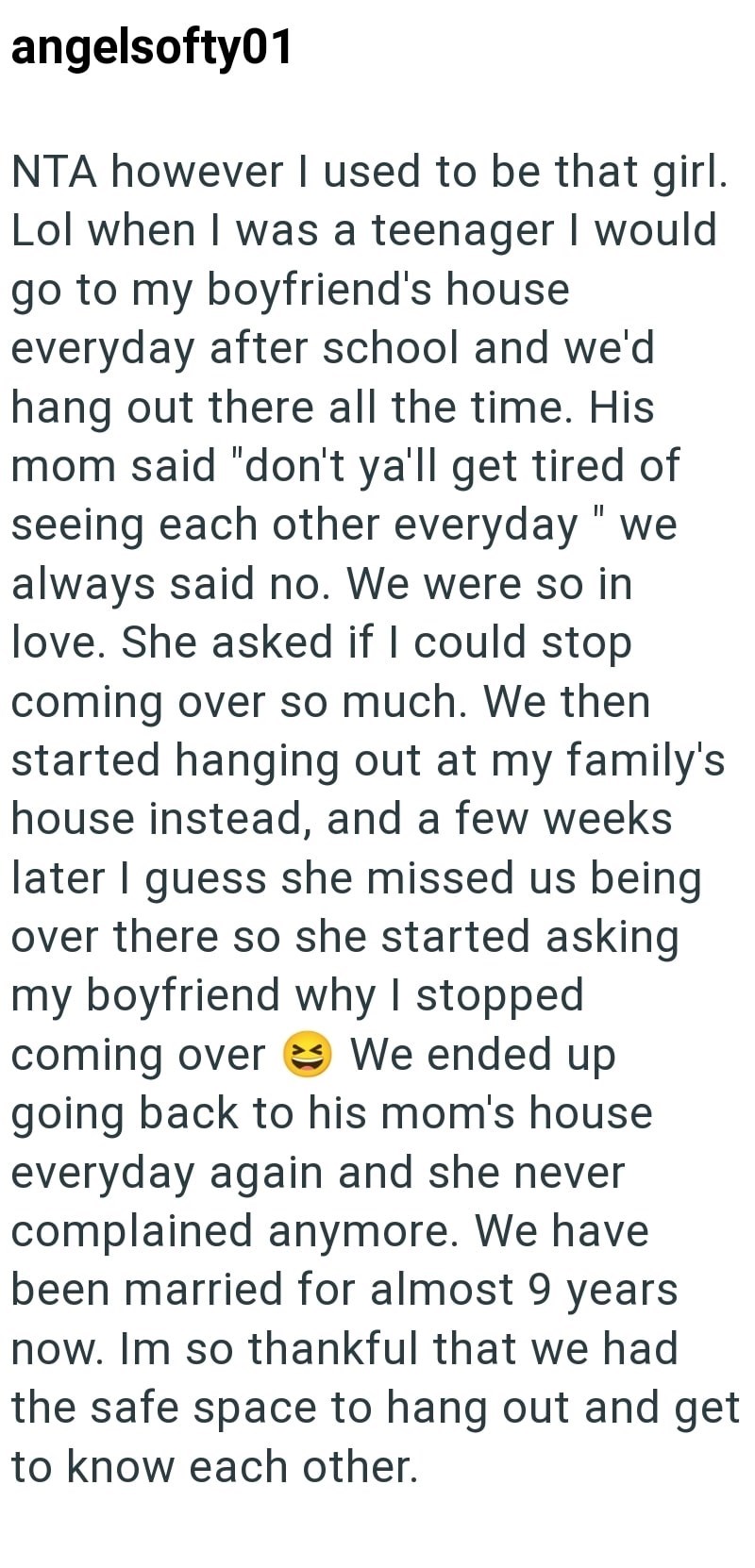 angelsofty01 NTA however I used to be that girl. Lol when I was a teenager I would go to my boyfriend's house everyday after school and we'd hang out there all the time. His mom said "don't ya'll get tired of seeing each other everyday "we always said no. We were so in love. She asked if I could stop coming over so much. We then started hanging out at my family's house instead, and a few weeks later I guess she missed us being over there so she started asking my boyfriend why I stopped coming ov