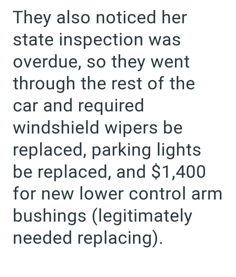 They also noticed her state inspection was overdue, so they went through the rest of the car and required windshield wipers be replaced, parking lights be replaced, and $1,400 for new lower control arm bushings (legitimately needed replacing).