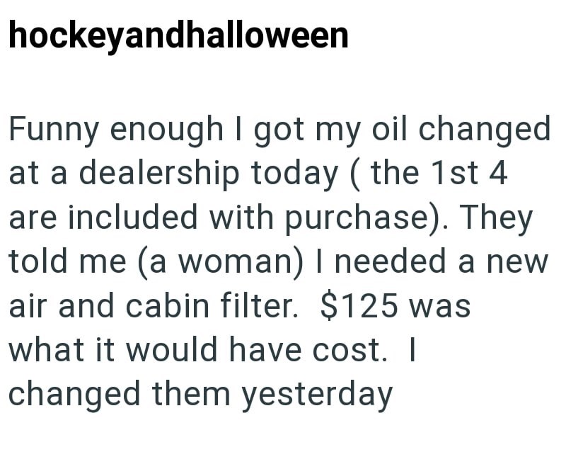 hockeyandhalloween Funny enough I got my oil changed at a dealership today (the 1st 4 are included with purchase). They told me (a woman) I needed a new air and cabin filter. $125 was what it would have cost. I changed them yesterday