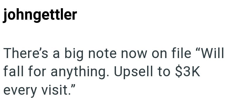 johngettler There's a big note now on file "Will fall for anything. Upsell to $3K every visit."