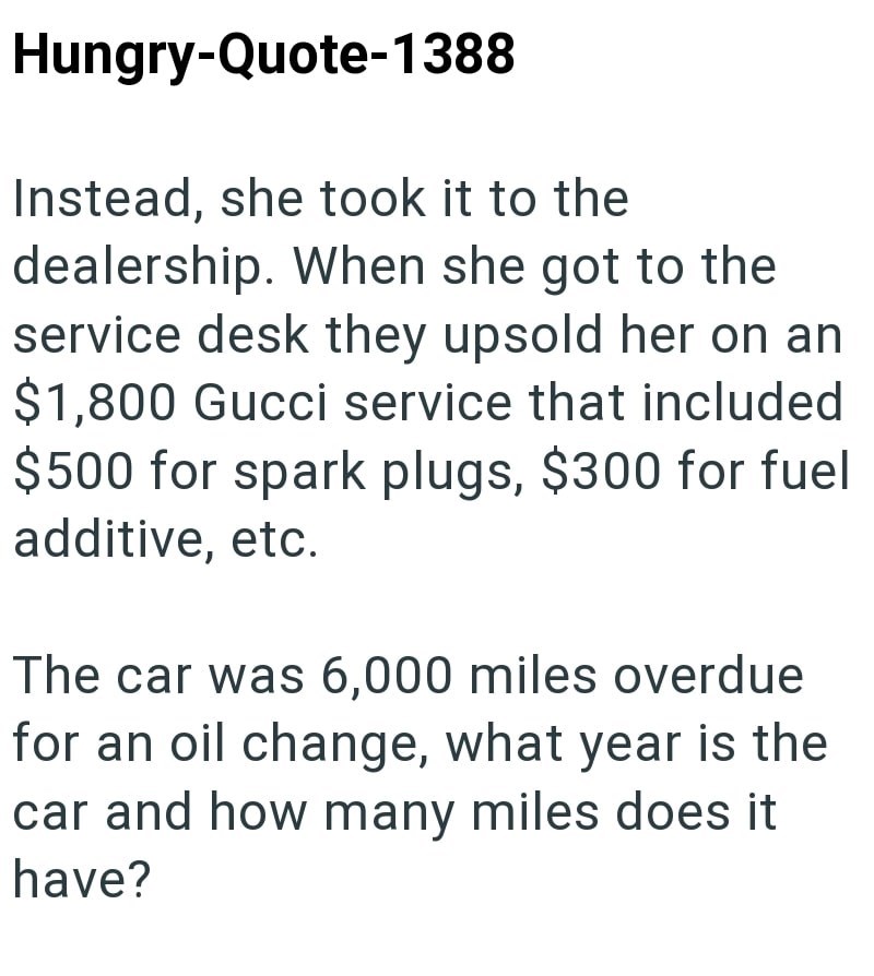 Hungry-Quote-1388 Instead, she took it to the dealership. When she got to the service desk they upsold her on an $1,800 Gucci service that included $500 for spark plugs, $300 for fuel additive, etc. The car was 6,000 miles overdue for an oil change, what year is the car and how many miles does it have?
