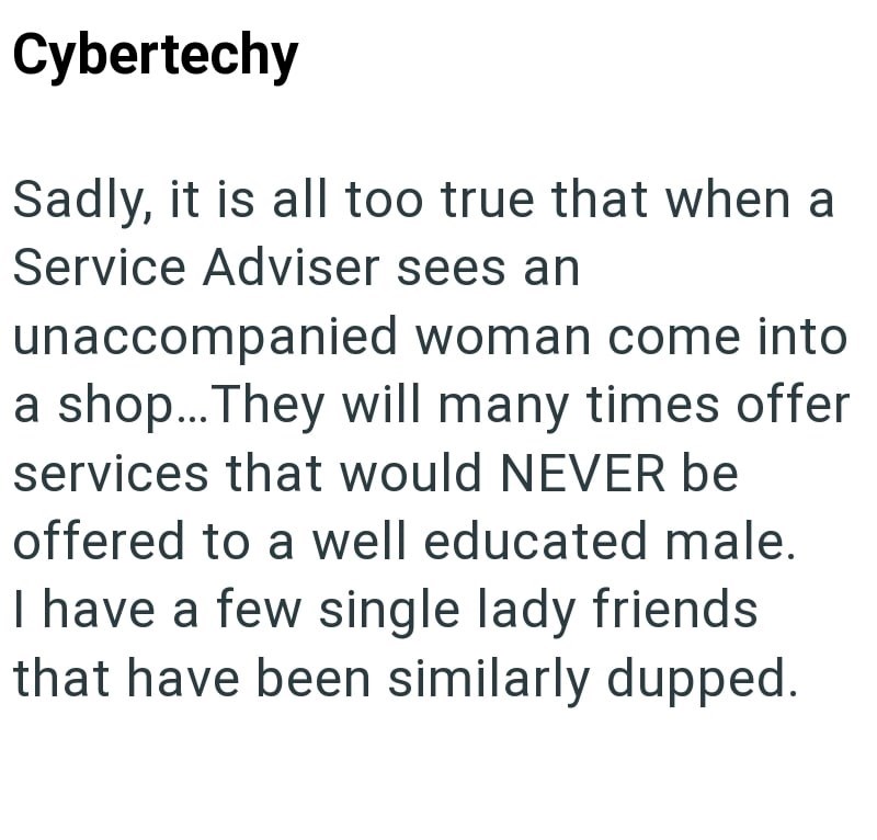 Cybertechy Sadly, it is all too true that when a Service Adviser sees an unaccompanied woman come into a shop... They will many times offer services that would NEVER be offered to a well educated male. I have a few single lady friends that have been similarly dupped.