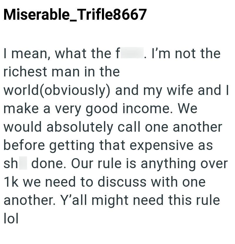 Miserable_Trifle8667 I mean, what the f . I'm not the richest man in the world (obviously) and my wife and I make a very good income. We would absolutely call one another before getting that expensive as sh done. Our rule is anything over 1k we need to discuss with one another. Y'all might need this rule lol